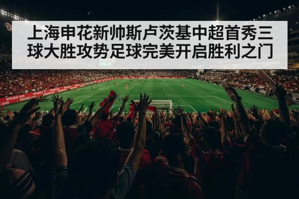 上海申花新帅斯卢茨基中超首秀三球大胜攻势足球完美开启胜利之门
