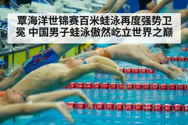 覃海洋世锦赛百米蛙泳再度强势卫冕 中国男子蛙泳傲然屹立世界之巅