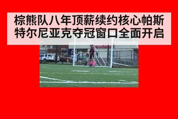 棕熊队八年顶薪续约核心帕斯特尔尼亚克夺冠窗口全面开启